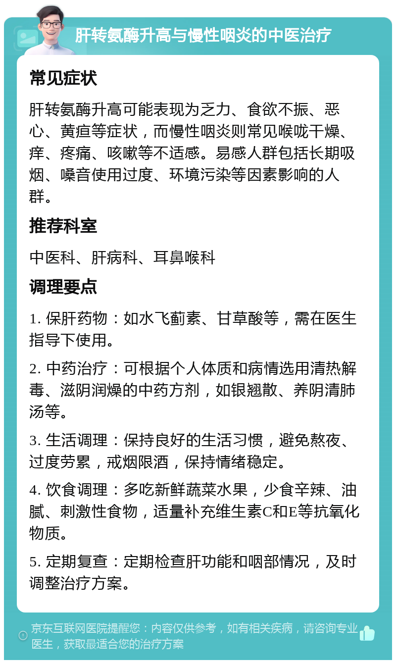 肝转氨酶升高与慢性咽炎的中医治疗 常见症状 肝转氨酶升高可能表现为乏力、食欲不振、恶心、黄疸等症状，而慢性咽炎则常见喉咙干燥、痒、疼痛、咳嗽等不适感。易感人群包括长期吸烟、嗓音使用过度、环境污染等因素影响的人群。 推荐科室 中医科、肝病科、耳鼻喉科 调理要点 1. 保肝药物：如水飞蓟素、甘草酸等，需在医生指导下使用。 2. 中药治疗：可根据个人体质和病情选用清热解毒、滋阴润燥的中药方剂，如银翘散、养阴清肺汤等。 3. 生活调理：保持良好的生活习惯，避免熬夜、过度劳累，戒烟限酒，保持情绪稳定。 4. 饮食调理：多吃新鲜蔬菜水果，少食辛辣、油腻、刺激性食物，适量补充维生素C和E等抗氧化物质。 5. 定期复查：定期检查肝功能和咽部情况，及时调整治疗方案。