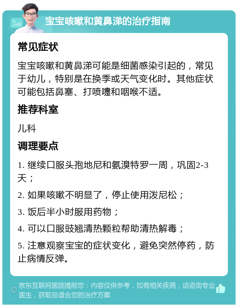 宝宝咳嗽和黄鼻涕的治疗指南 常见症状 宝宝咳嗽和黄鼻涕可能是细菌感染引起的，常见于幼儿，特别是在换季或天气变化时。其他症状可能包括鼻塞、打喷嚏和咽喉不适。 推荐科室 儿科 调理要点 1. 继续口服头孢地尼和氨溴特罗一周，巩固2-3天； 2. 如果咳嗽不明显了，停止使用泼尼松； 3. 饭后半小时服用药物； 4. 可以口服豉翘清热颗粒帮助清热解毒； 5. 注意观察宝宝的症状变化，避免突然停药，防止病情反弹。