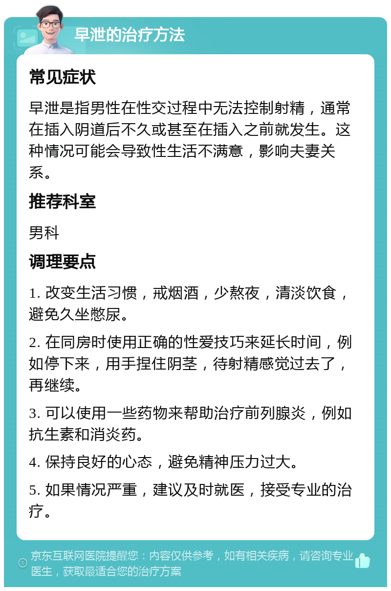 早泄的治疗方法 常见症状 早泄是指男性在性交过程中无法控制射精，通常在插入阴道后不久或甚至在插入之前就发生。这种情况可能会导致性生活不满意，影响夫妻关系。 推荐科室 男科 调理要点 1. 改变生活习惯，戒烟酒，少熬夜，清淡饮食，避免久坐憋尿。 2. 在同房时使用正确的性爱技巧来延长时间，例如停下来，用手捏住阴茎，待射精感觉过去了，再继续。 3. 可以使用一些药物来帮助治疗前列腺炎，例如抗生素和消炎药。 4. 保持良好的心态，避免精神压力过大。 5. 如果情况严重，建议及时就医，接受专业的治疗。