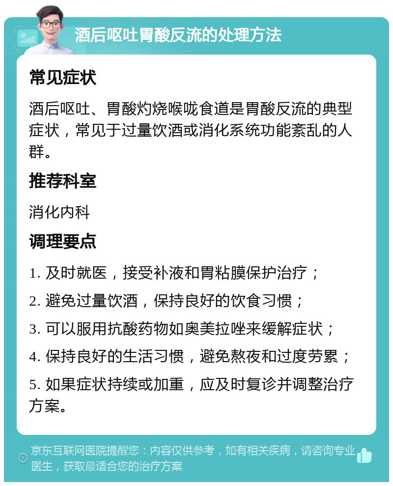 酒后呕吐胃酸反流的处理方法 常见症状 酒后呕吐、胃酸灼烧喉咙食道是胃酸反流的典型症状，常见于过量饮酒或消化系统功能紊乱的人群。 推荐科室 消化内科 调理要点 1. 及时就医，接受补液和胃粘膜保护治疗； 2. 避免过量饮酒，保持良好的饮食习惯； 3. 可以服用抗酸药物如奥美拉唑来缓解症状； 4. 保持良好的生活习惯，避免熬夜和过度劳累； 5. 如果症状持续或加重，应及时复诊并调整治疗方案。