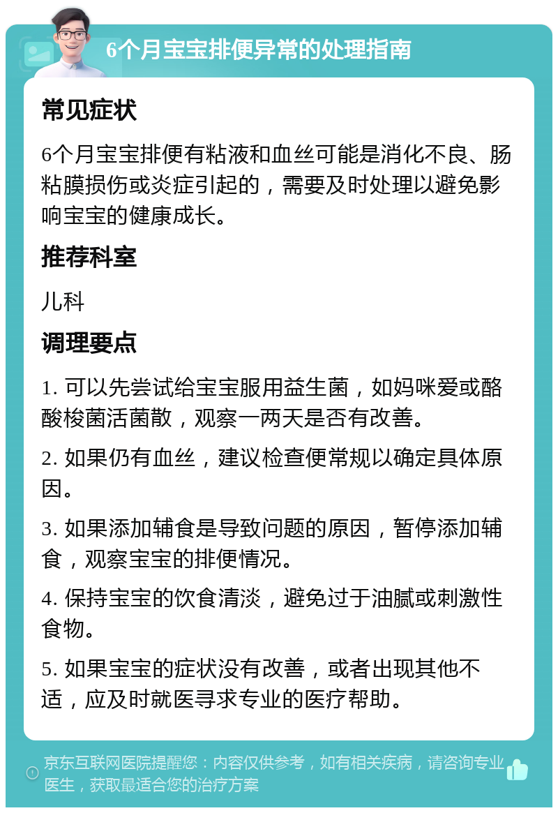 6个月宝宝排便异常的处理指南 常见症状 6个月宝宝排便有粘液和血丝可能是消化不良、肠粘膜损伤或炎症引起的，需要及时处理以避免影响宝宝的健康成长。 推荐科室 儿科 调理要点 1. 可以先尝试给宝宝服用益生菌，如妈咪爱或酪酸梭菌活菌散，观察一两天是否有改善。 2. 如果仍有血丝，建议检查便常规以确定具体原因。 3. 如果添加辅食是导致问题的原因，暂停添加辅食，观察宝宝的排便情况。 4. 保持宝宝的饮食清淡，避免过于油腻或刺激性食物。 5. 如果宝宝的症状没有改善，或者出现其他不适，应及时就医寻求专业的医疗帮助。