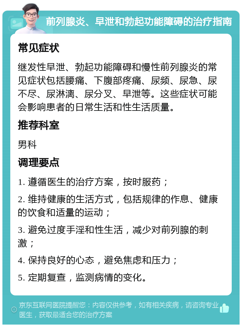 前列腺炎、早泄和勃起功能障碍的治疗指南 常见症状 继发性早泄、勃起功能障碍和慢性前列腺炎的常见症状包括腰痛、下腹部疼痛、尿频、尿急、尿不尽、尿淋漓、尿分叉、早泄等。这些症状可能会影响患者的日常生活和性生活质量。 推荐科室 男科 调理要点 1. 遵循医生的治疗方案，按时服药； 2. 维持健康的生活方式，包括规律的作息、健康的饮食和适量的运动； 3. 避免过度手淫和性生活，减少对前列腺的刺激； 4. 保持良好的心态，避免焦虑和压力； 5. 定期复查，监测病情的变化。