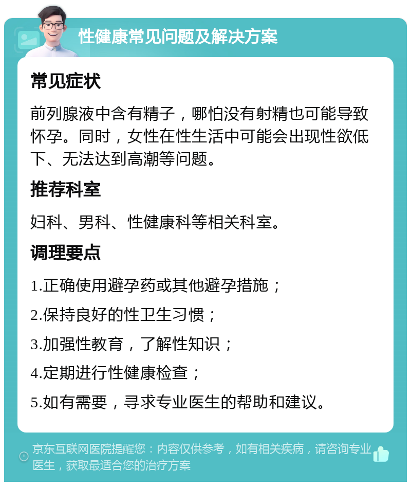 性健康常见问题及解决方案 常见症状 前列腺液中含有精子，哪怕没有射精也可能导致怀孕。同时，女性在性生活中可能会出现性欲低下、无法达到高潮等问题。 推荐科室 妇科、男科、性健康科等相关科室。 调理要点 1.正确使用避孕药或其他避孕措施； 2.保持良好的性卫生习惯； 3.加强性教育，了解性知识； 4.定期进行性健康检查； 5.如有需要，寻求专业医生的帮助和建议。