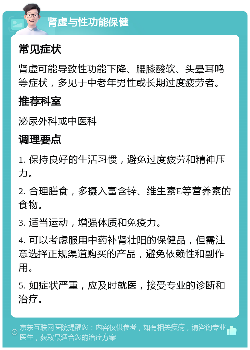 肾虚与性功能保健 常见症状 肾虚可能导致性功能下降、腰膝酸软、头晕耳鸣等症状，多见于中老年男性或长期过度疲劳者。 推荐科室 泌尿外科或中医科 调理要点 1. 保持良好的生活习惯，避免过度疲劳和精神压力。 2. 合理膳食，多摄入富含锌、维生素E等营养素的食物。 3. 适当运动，增强体质和免疫力。 4. 可以考虑服用中药补肾壮阳的保健品，但需注意选择正规渠道购买的产品，避免依赖性和副作用。 5. 如症状严重，应及时就医，接受专业的诊断和治疗。