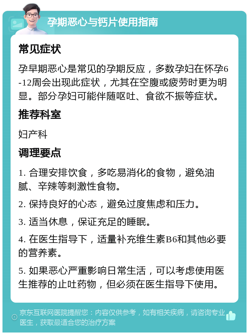 孕期恶心与钙片使用指南 常见症状 孕早期恶心是常见的孕期反应，多数孕妇在怀孕6-12周会出现此症状，尤其在空腹或疲劳时更为明显。部分孕妇可能伴随呕吐、食欲不振等症状。 推荐科室 妇产科 调理要点 1. 合理安排饮食，多吃易消化的食物，避免油腻、辛辣等刺激性食物。 2. 保持良好的心态，避免过度焦虑和压力。 3. 适当休息，保证充足的睡眠。 4. 在医生指导下，适量补充维生素B6和其他必要的营养素。 5. 如果恶心严重影响日常生活，可以考虑使用医生推荐的止吐药物，但必须在医生指导下使用。