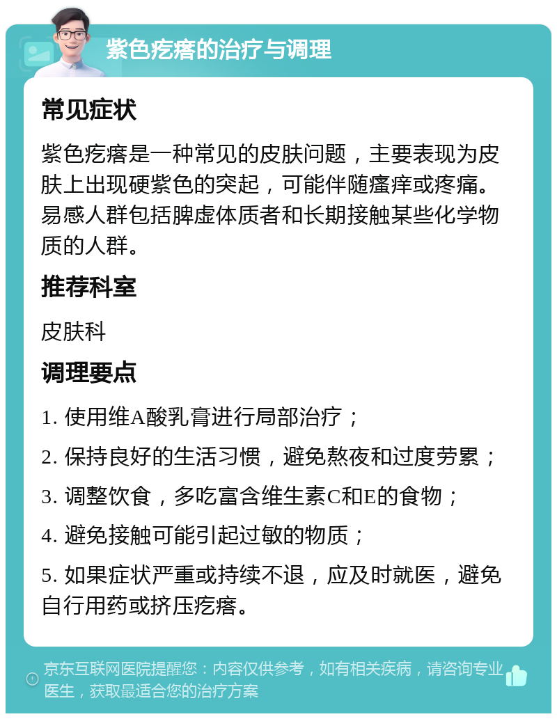 紫色疙瘩的治疗与调理 常见症状 紫色疙瘩是一种常见的皮肤问题，主要表现为皮肤上出现硬紫色的突起，可能伴随瘙痒或疼痛。易感人群包括脾虚体质者和长期接触某些化学物质的人群。 推荐科室 皮肤科 调理要点 1. 使用维A酸乳膏进行局部治疗； 2. 保持良好的生活习惯，避免熬夜和过度劳累； 3. 调整饮食，多吃富含维生素C和E的食物； 4. 避免接触可能引起过敏的物质； 5. 如果症状严重或持续不退，应及时就医，避免自行用药或挤压疙瘩。