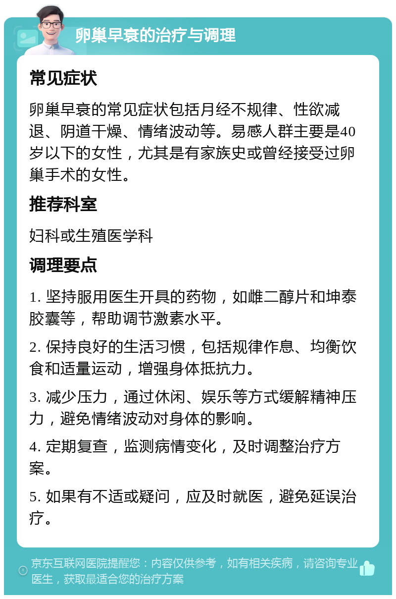 卵巢早衰的治疗与调理 常见症状 卵巢早衰的常见症状包括月经不规律、性欲减退、阴道干燥、情绪波动等。易感人群主要是40岁以下的女性，尤其是有家族史或曾经接受过卵巢手术的女性。 推荐科室 妇科或生殖医学科 调理要点 1. 坚持服用医生开具的药物，如雌二醇片和坤泰胶囊等，帮助调节激素水平。 2. 保持良好的生活习惯，包括规律作息、均衡饮食和适量运动，增强身体抵抗力。 3. 减少压力，通过休闲、娱乐等方式缓解精神压力，避免情绪波动对身体的影响。 4. 定期复查，监测病情变化，及时调整治疗方案。 5. 如果有不适或疑问，应及时就医，避免延误治疗。