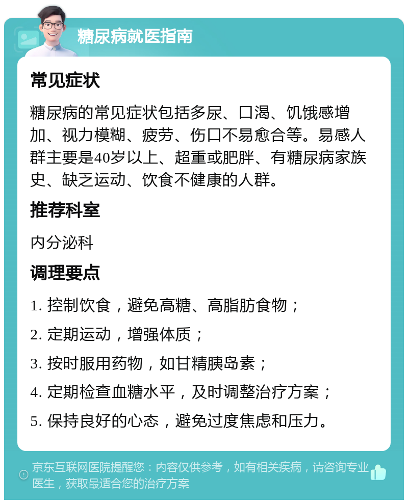 糖尿病就医指南 常见症状 糖尿病的常见症状包括多尿、口渴、饥饿感增加、视力模糊、疲劳、伤口不易愈合等。易感人群主要是40岁以上、超重或肥胖、有糖尿病家族史、缺乏运动、饮食不健康的人群。 推荐科室 内分泌科 调理要点 1. 控制饮食，避免高糖、高脂肪食物； 2. 定期运动，增强体质； 3. 按时服用药物，如甘精胰岛素； 4. 定期检查血糖水平，及时调整治疗方案； 5. 保持良好的心态，避免过度焦虑和压力。