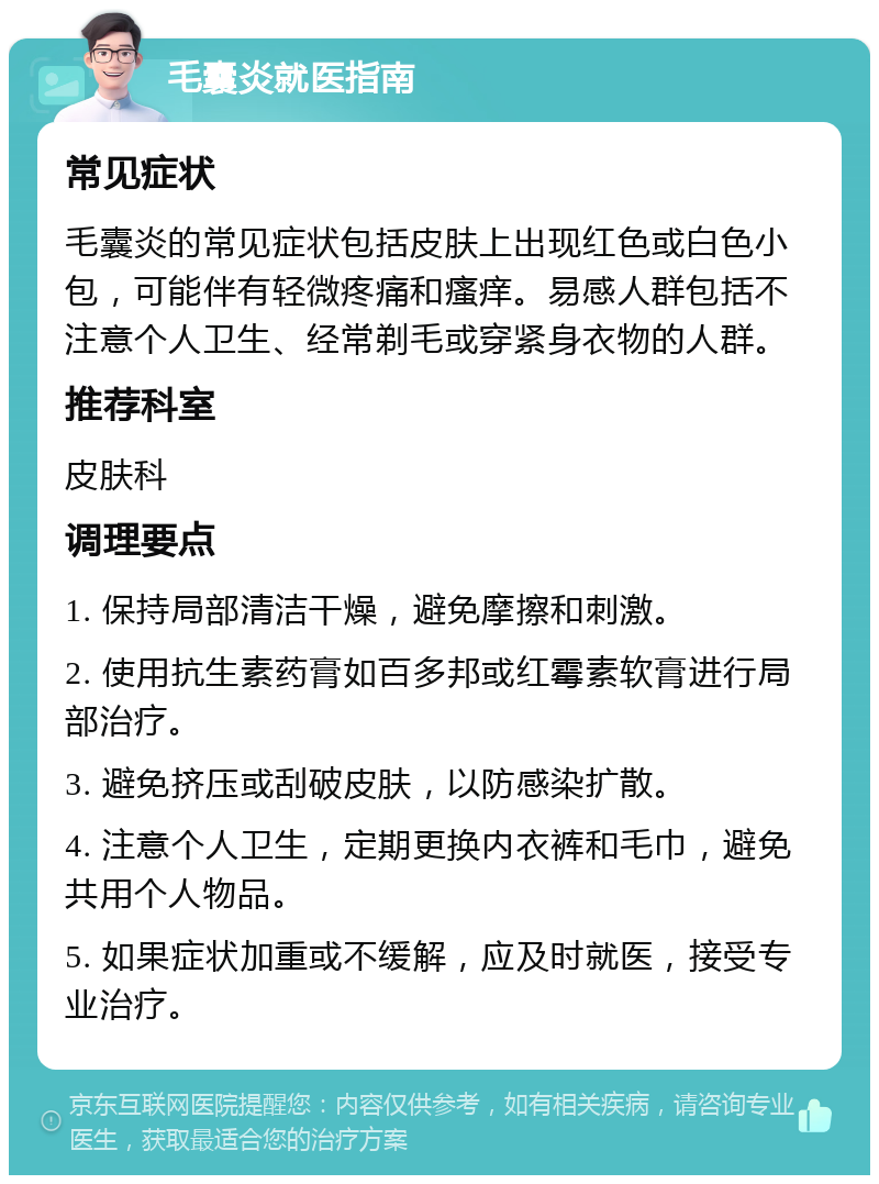 毛囊炎就医指南 常见症状 毛囊炎的常见症状包括皮肤上出现红色或白色小包，可能伴有轻微疼痛和瘙痒。易感人群包括不注意个人卫生、经常剃毛或穿紧身衣物的人群。 推荐科室 皮肤科 调理要点 1. 保持局部清洁干燥，避免摩擦和刺激。 2. 使用抗生素药膏如百多邦或红霉素软膏进行局部治疗。 3. 避免挤压或刮破皮肤，以防感染扩散。 4. 注意个人卫生，定期更换内衣裤和毛巾，避免共用个人物品。 5. 如果症状加重或不缓解，应及时就医，接受专业治疗。