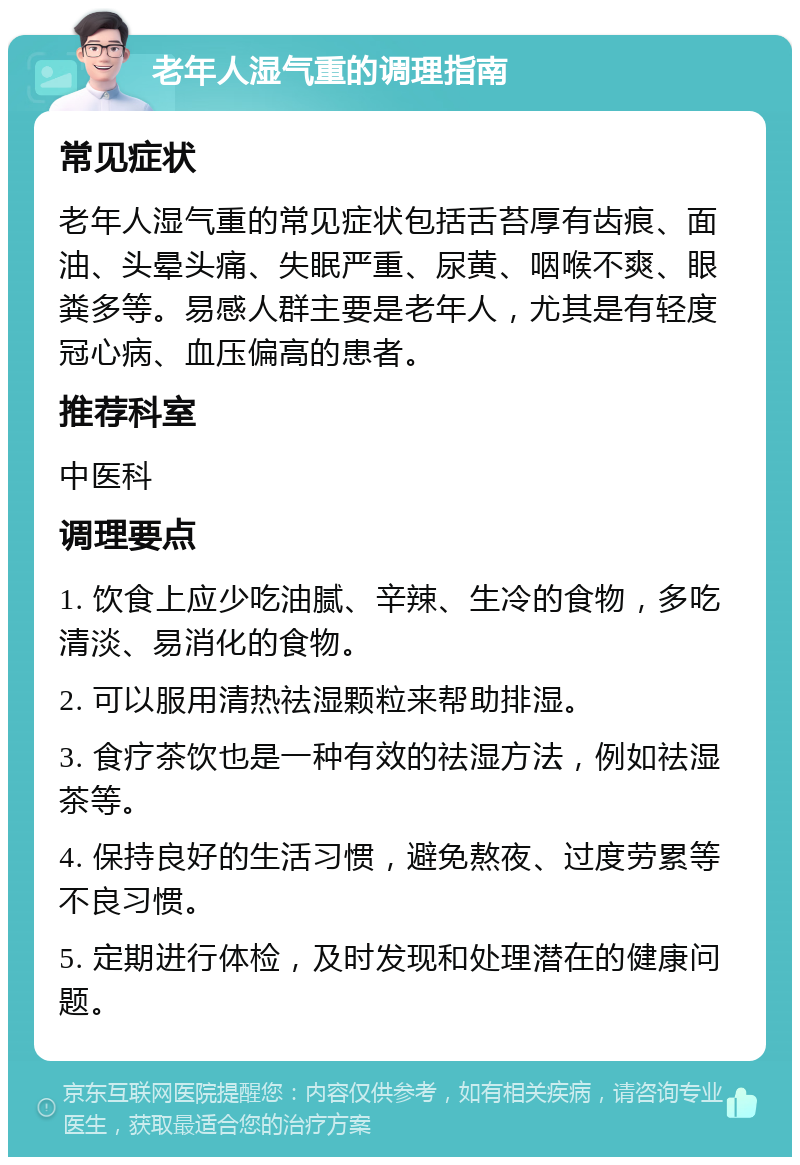 老年人湿气重的调理指南 常见症状 老年人湿气重的常见症状包括舌苔厚有齿痕、面油、头晕头痛、失眠严重、尿黄、咽喉不爽、眼粪多等。易感人群主要是老年人，尤其是有轻度冠心病、血压偏高的患者。 推荐科室 中医科 调理要点 1. 饮食上应少吃油腻、辛辣、生冷的食物，多吃清淡、易消化的食物。 2. 可以服用清热祛湿颗粒来帮助排湿。 3. 食疗茶饮也是一种有效的祛湿方法，例如祛湿茶等。 4. 保持良好的生活习惯，避免熬夜、过度劳累等不良习惯。 5. 定期进行体检，及时发现和处理潜在的健康问题。