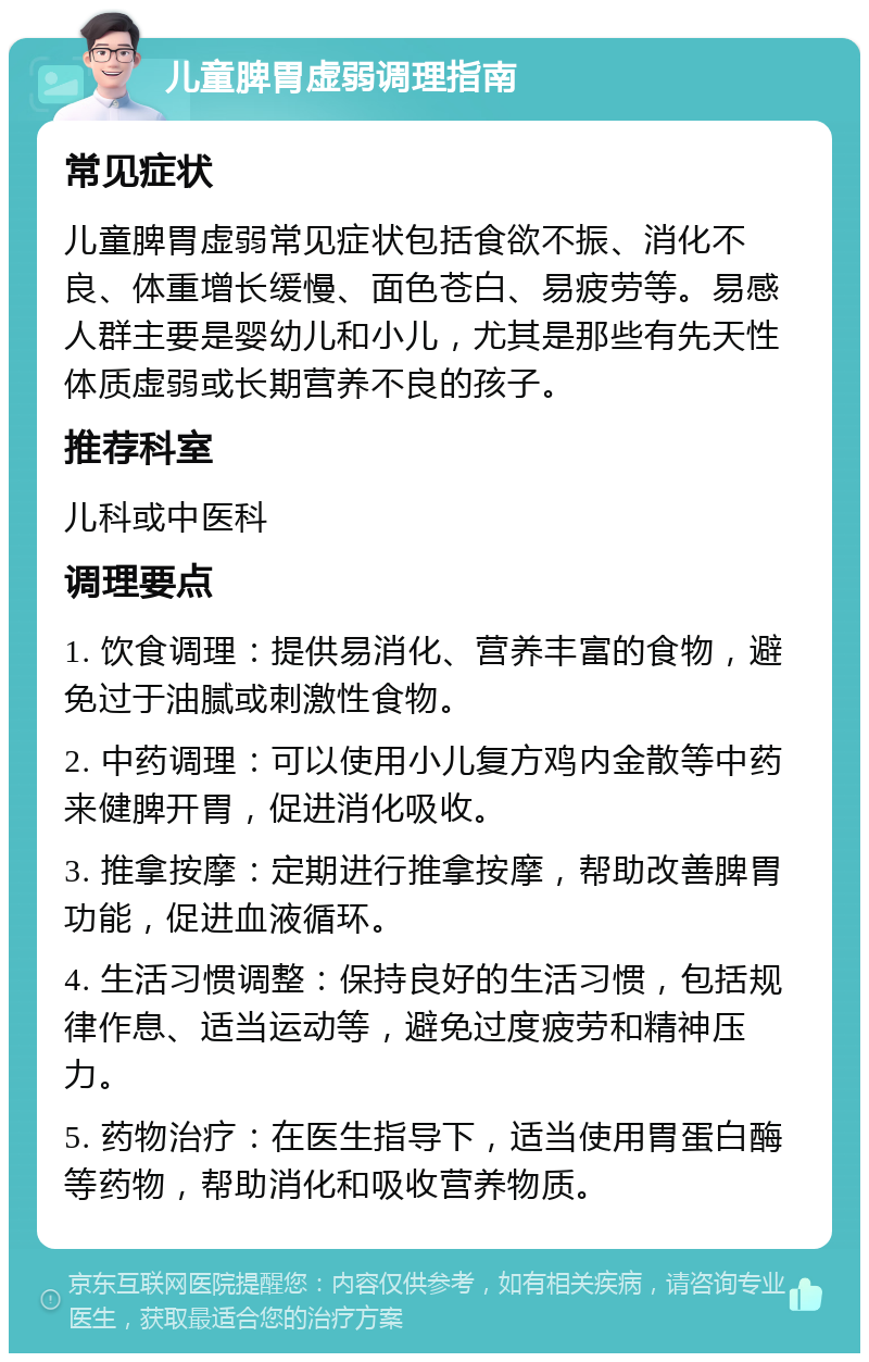 儿童脾胃虚弱调理指南 常见症状 儿童脾胃虚弱常见症状包括食欲不振、消化不良、体重增长缓慢、面色苍白、易疲劳等。易感人群主要是婴幼儿和小儿，尤其是那些有先天性体质虚弱或长期营养不良的孩子。 推荐科室 儿科或中医科 调理要点 1. 饮食调理：提供易消化、营养丰富的食物，避免过于油腻或刺激性食物。 2. 中药调理：可以使用小儿复方鸡内金散等中药来健脾开胃，促进消化吸收。 3. 推拿按摩：定期进行推拿按摩，帮助改善脾胃功能，促进血液循环。 4. 生活习惯调整：保持良好的生活习惯，包括规律作息、适当运动等，避免过度疲劳和精神压力。 5. 药物治疗：在医生指导下，适当使用胃蛋白酶等药物，帮助消化和吸收营养物质。