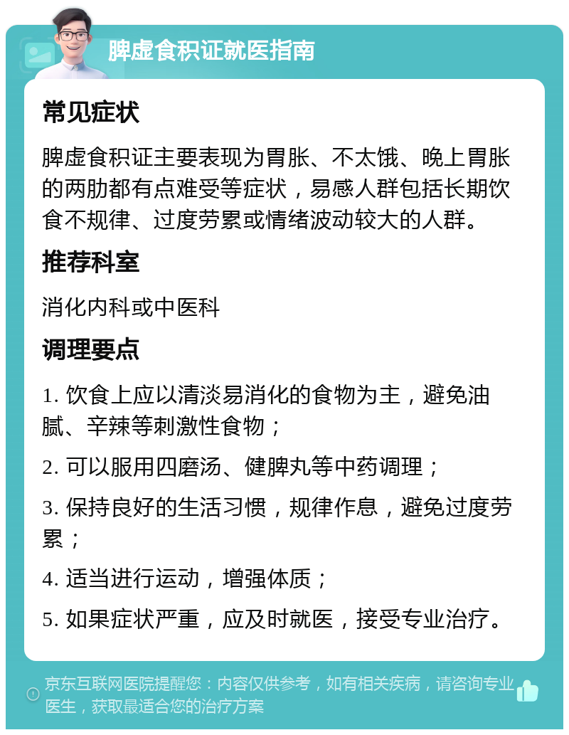 脾虚食积证就医指南 常见症状 脾虚食积证主要表现为胃胀、不太饿、晚上胃胀的两肋都有点难受等症状，易感人群包括长期饮食不规律、过度劳累或情绪波动较大的人群。 推荐科室 消化内科或中医科 调理要点 1. 饮食上应以清淡易消化的食物为主，避免油腻、辛辣等刺激性食物； 2. 可以服用四磨汤、健脾丸等中药调理； 3. 保持良好的生活习惯，规律作息，避免过度劳累； 4. 适当进行运动，增强体质； 5. 如果症状严重，应及时就医，接受专业治疗。