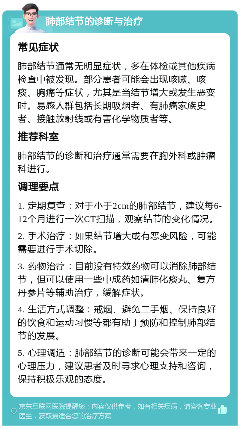 肺部结节的诊断与治疗 常见症状 肺部结节通常无明显症状，多在体检或其他疾病检查中被发现。部分患者可能会出现咳嗽、咳痰、胸痛等症状，尤其是当结节增大或发生恶变时。易感人群包括长期吸烟者、有肺癌家族史者、接触放射线或有害化学物质者等。 推荐科室 肺部结节的诊断和治疗通常需要在胸外科或肿瘤科进行。 调理要点 1. 定期复查：对于小于2cm的肺部结节，建议每6-12个月进行一次CT扫描，观察结节的变化情况。 2. 手术治疗：如果结节增大或有恶变风险，可能需要进行手术切除。 3. 药物治疗：目前没有特效药物可以消除肺部结节，但可以使用一些中成药如清肺化痰丸、复方丹参片等辅助治疗，缓解症状。 4. 生活方式调整：戒烟、避免二手烟、保持良好的饮食和运动习惯等都有助于预防和控制肺部结节的发展。 5. 心理调适：肺部结节的诊断可能会带来一定的心理压力，建议患者及时寻求心理支持和咨询，保持积极乐观的态度。