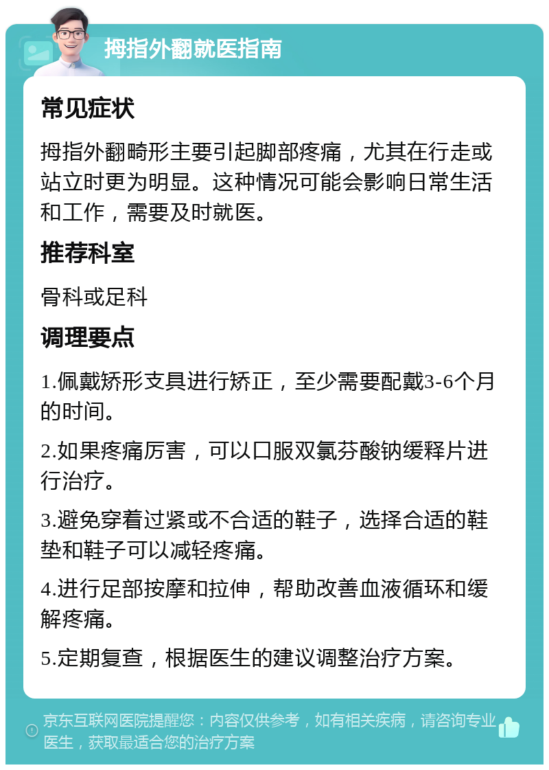 拇指外翻就医指南 常见症状 拇指外翻畸形主要引起脚部疼痛，尤其在行走或站立时更为明显。这种情况可能会影响日常生活和工作，需要及时就医。 推荐科室 骨科或足科 调理要点 1.佩戴矫形支具进行矫正，至少需要配戴3-6个月的时间。 2.如果疼痛厉害，可以口服双氯芬酸钠缓释片进行治疗。 3.避免穿着过紧或不合适的鞋子，选择合适的鞋垫和鞋子可以减轻疼痛。 4.进行足部按摩和拉伸，帮助改善血液循环和缓解疼痛。 5.定期复查，根据医生的建议调整治疗方案。