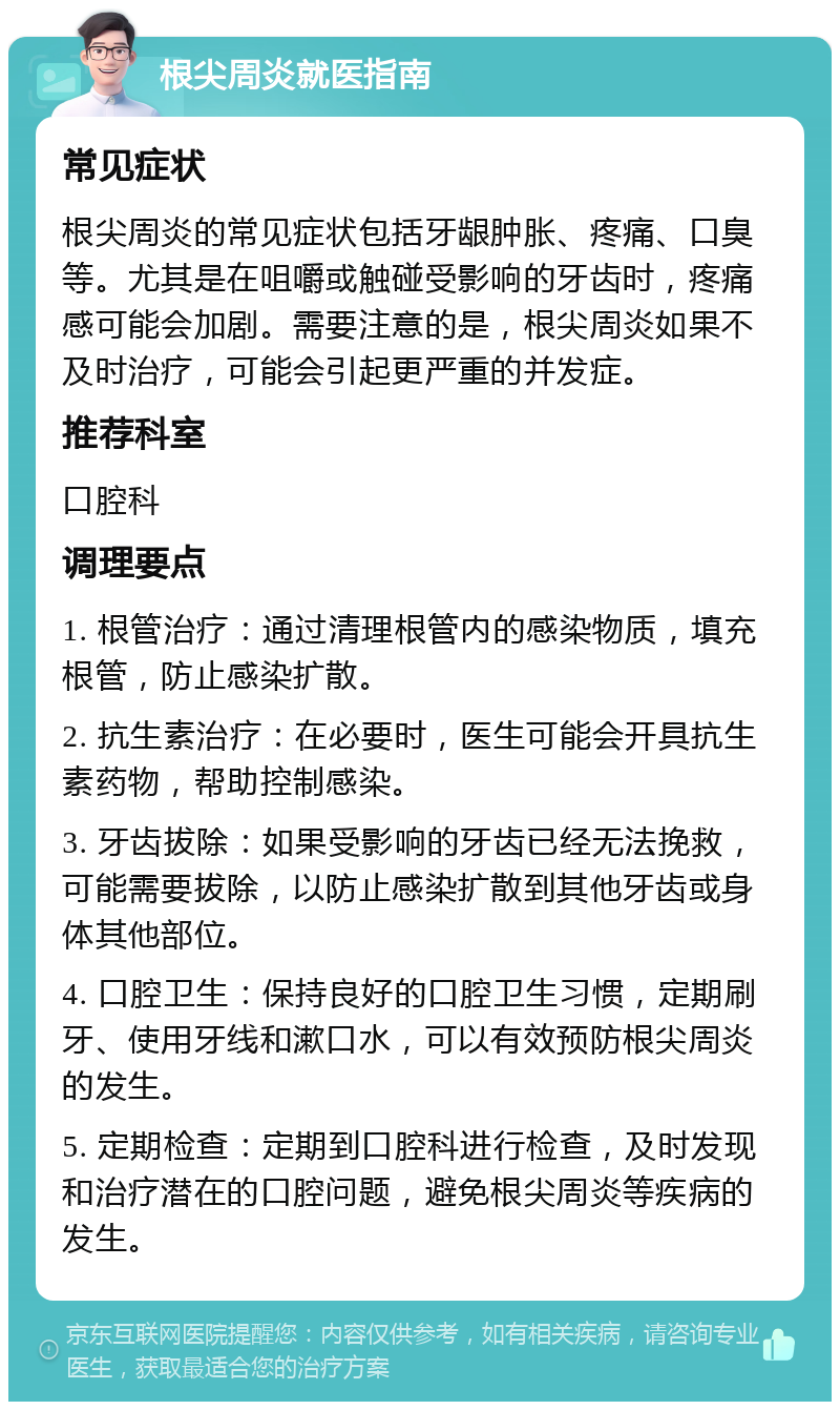 根尖周炎就医指南 常见症状 根尖周炎的常见症状包括牙龈肿胀、疼痛、口臭等。尤其是在咀嚼或触碰受影响的牙齿时，疼痛感可能会加剧。需要注意的是，根尖周炎如果不及时治疗，可能会引起更严重的并发症。 推荐科室 口腔科 调理要点 1. 根管治疗：通过清理根管内的感染物质，填充根管，防止感染扩散。 2. 抗生素治疗：在必要时，医生可能会开具抗生素药物，帮助控制感染。 3. 牙齿拔除：如果受影响的牙齿已经无法挽救，可能需要拔除，以防止感染扩散到其他牙齿或身体其他部位。 4. 口腔卫生：保持良好的口腔卫生习惯，定期刷牙、使用牙线和漱口水，可以有效预防根尖周炎的发生。 5. 定期检查：定期到口腔科进行检查，及时发现和治疗潜在的口腔问题，避免根尖周炎等疾病的发生。