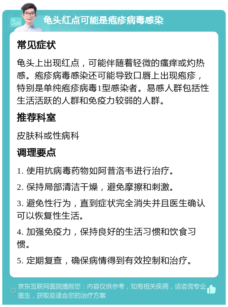 龟头红点可能是疱疹病毒感染 常见症状 龟头上出现红点，可能伴随着轻微的瘙痒或灼热感。疱疹病毒感染还可能导致口唇上出现疱疹，特别是单纯疱疹病毒1型感染者。易感人群包括性生活活跃的人群和免疫力较弱的人群。 推荐科室 皮肤科或性病科 调理要点 1. 使用抗病毒药物如阿昔洛韦进行治疗。 2. 保持局部清洁干燥，避免摩擦和刺激。 3. 避免性行为，直到症状完全消失并且医生确认可以恢复性生活。 4. 加强免疫力，保持良好的生活习惯和饮食习惯。 5. 定期复查，确保病情得到有效控制和治疗。