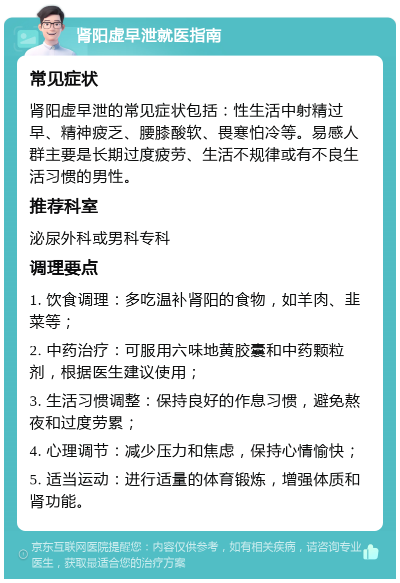 肾阳虚早泄就医指南 常见症状 肾阳虚早泄的常见症状包括：性生活中射精过早、精神疲乏、腰膝酸软、畏寒怕冷等。易感人群主要是长期过度疲劳、生活不规律或有不良生活习惯的男性。 推荐科室 泌尿外科或男科专科 调理要点 1. 饮食调理：多吃温补肾阳的食物，如羊肉、韭菜等； 2. 中药治疗：可服用六味地黄胶囊和中药颗粒剂，根据医生建议使用； 3. 生活习惯调整：保持良好的作息习惯，避免熬夜和过度劳累； 4. 心理调节：减少压力和焦虑，保持心情愉快； 5. 适当运动：进行适量的体育锻炼，增强体质和肾功能。