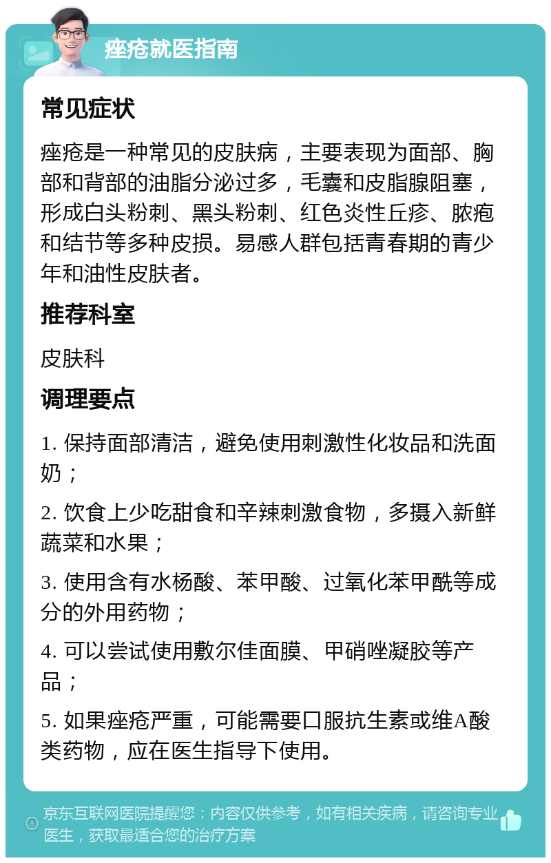 痤疮就医指南 常见症状 痤疮是一种常见的皮肤病，主要表现为面部、胸部和背部的油脂分泌过多，毛囊和皮脂腺阻塞，形成白头粉刺、黑头粉刺、红色炎性丘疹、脓疱和结节等多种皮损。易感人群包括青春期的青少年和油性皮肤者。 推荐科室 皮肤科 调理要点 1. 保持面部清洁，避免使用刺激性化妆品和洗面奶； 2. 饮食上少吃甜食和辛辣刺激食物，多摄入新鲜蔬菜和水果； 3. 使用含有水杨酸、苯甲酸、过氧化苯甲酰等成分的外用药物； 4. 可以尝试使用敷尔佳面膜、甲硝唑凝胶等产品； 5. 如果痤疮严重，可能需要口服抗生素或维A酸类药物，应在医生指导下使用。