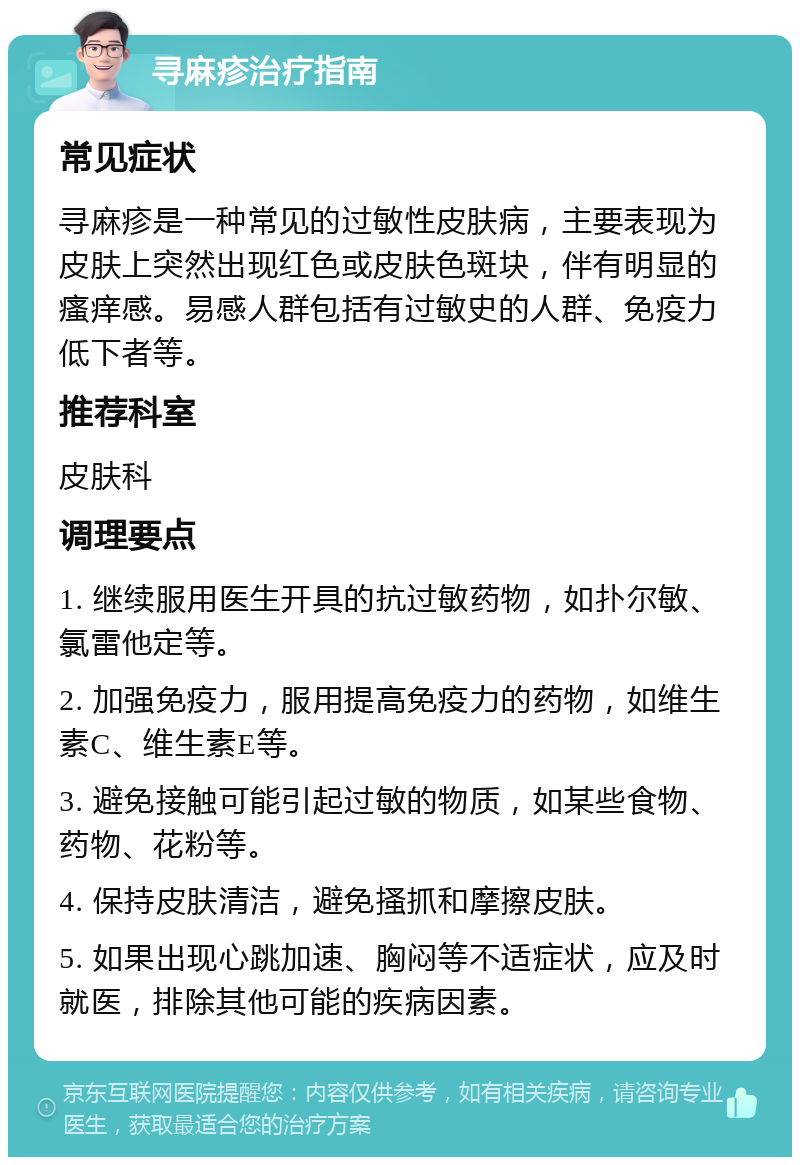 寻麻疹治疗指南 常见症状 寻麻疹是一种常见的过敏性皮肤病，主要表现为皮肤上突然出现红色或皮肤色斑块，伴有明显的瘙痒感。易感人群包括有过敏史的人群、免疫力低下者等。 推荐科室 皮肤科 调理要点 1. 继续服用医生开具的抗过敏药物，如扑尔敏、氯雷他定等。 2. 加强免疫力，服用提高免疫力的药物，如维生素C、维生素E等。 3. 避免接触可能引起过敏的物质，如某些食物、药物、花粉等。 4. 保持皮肤清洁，避免搔抓和摩擦皮肤。 5. 如果出现心跳加速、胸闷等不适症状，应及时就医，排除其他可能的疾病因素。