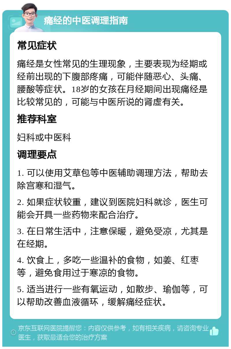 痛经的中医调理指南 常见症状 痛经是女性常见的生理现象，主要表现为经期或经前出现的下腹部疼痛，可能伴随恶心、头痛、腰酸等症状。18岁的女孩在月经期间出现痛经是比较常见的，可能与中医所说的肾虚有关。 推荐科室 妇科或中医科 调理要点 1. 可以使用艾草包等中医辅助调理方法，帮助去除宫寒和湿气。 2. 如果症状较重，建议到医院妇科就诊，医生可能会开具一些药物来配合治疗。 3. 在日常生活中，注意保暖，避免受凉，尤其是在经期。 4. 饮食上，多吃一些温补的食物，如姜、红枣等，避免食用过于寒凉的食物。 5. 适当进行一些有氧运动，如散步、瑜伽等，可以帮助改善血液循环，缓解痛经症状。