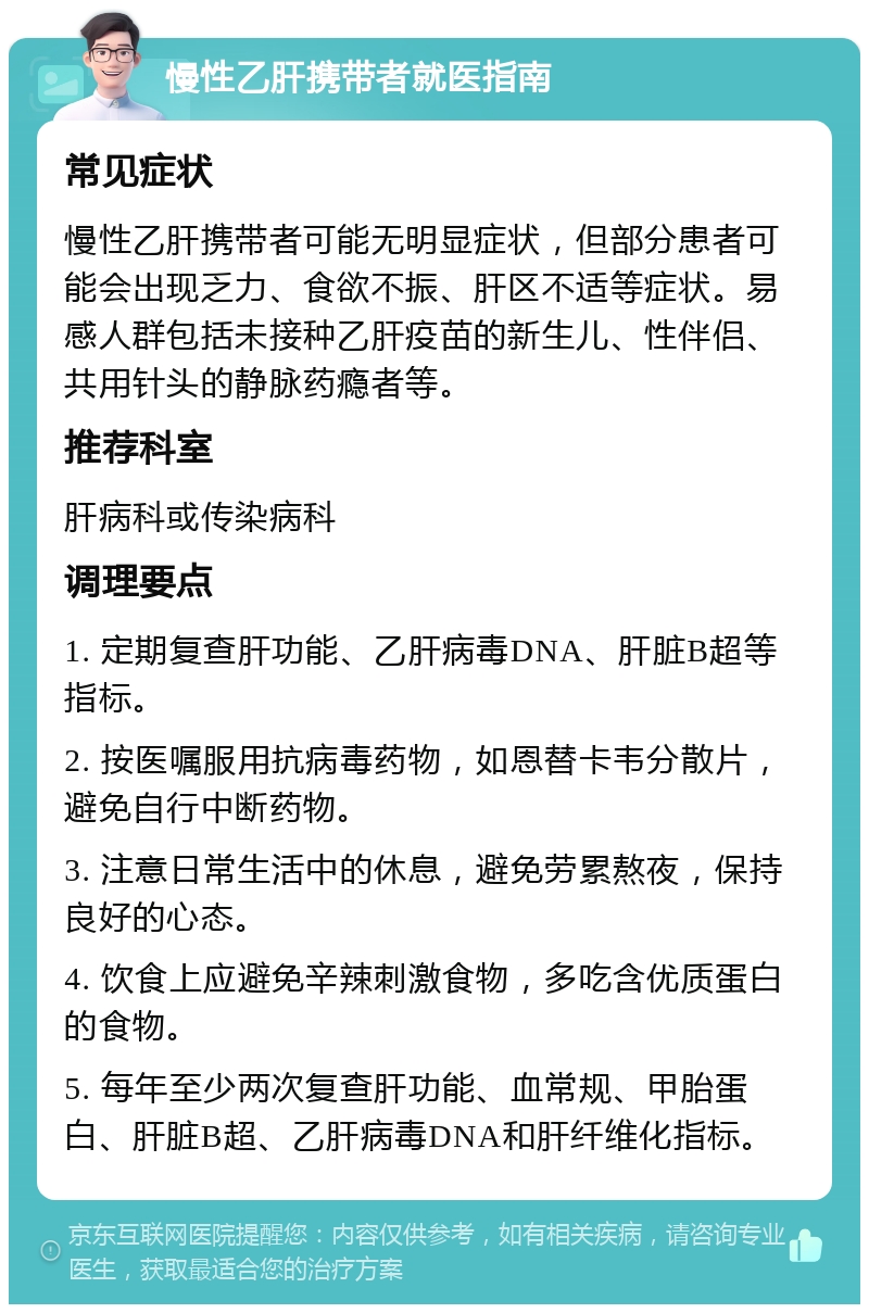 慢性乙肝携带者就医指南 常见症状 慢性乙肝携带者可能无明显症状，但部分患者可能会出现乏力、食欲不振、肝区不适等症状。易感人群包括未接种乙肝疫苗的新生儿、性伴侣、共用针头的静脉药瘾者等。 推荐科室 肝病科或传染病科 调理要点 1. 定期复查肝功能、乙肝病毒DNA、肝脏B超等指标。 2. 按医嘱服用抗病毒药物，如恩替卡韦分散片，避免自行中断药物。 3. 注意日常生活中的休息，避免劳累熬夜，保持良好的心态。 4. 饮食上应避免辛辣刺激食物，多吃含优质蛋白的食物。 5. 每年至少两次复查肝功能、血常规、甲胎蛋白、肝脏B超、乙肝病毒DNA和肝纤维化指标。