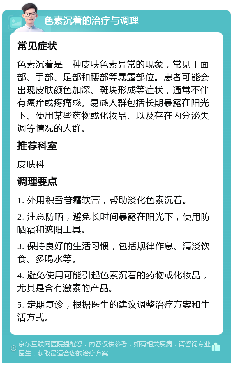 色素沉着的治疗与调理 常见症状 色素沉着是一种皮肤色素异常的现象，常见于面部、手部、足部和腰部等暴露部位。患者可能会出现皮肤颜色加深、斑块形成等症状，通常不伴有瘙痒或疼痛感。易感人群包括长期暴露在阳光下、使用某些药物或化妆品、以及存在内分泌失调等情况的人群。 推荐科室 皮肤科 调理要点 1. 外用积雪苷霜软膏，帮助淡化色素沉着。 2. 注意防晒，避免长时间暴露在阳光下，使用防晒霜和遮阳工具。 3. 保持良好的生活习惯，包括规律作息、清淡饮食、多喝水等。 4. 避免使用可能引起色素沉着的药物或化妆品，尤其是含有激素的产品。 5. 定期复诊，根据医生的建议调整治疗方案和生活方式。