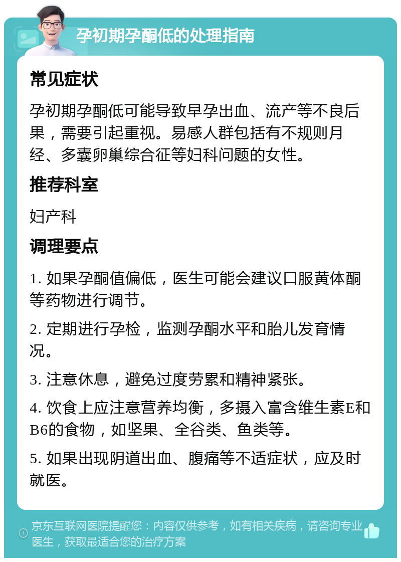 孕初期孕酮低的处理指南 常见症状 孕初期孕酮低可能导致早孕出血、流产等不良后果，需要引起重视。易感人群包括有不规则月经、多囊卵巢综合征等妇科问题的女性。 推荐科室 妇产科 调理要点 1. 如果孕酮值偏低，医生可能会建议口服黄体酮等药物进行调节。 2. 定期进行孕检，监测孕酮水平和胎儿发育情况。 3. 注意休息，避免过度劳累和精神紧张。 4. 饮食上应注意营养均衡，多摄入富含维生素E和B6的食物，如坚果、全谷类、鱼类等。 5. 如果出现阴道出血、腹痛等不适症状，应及时就医。