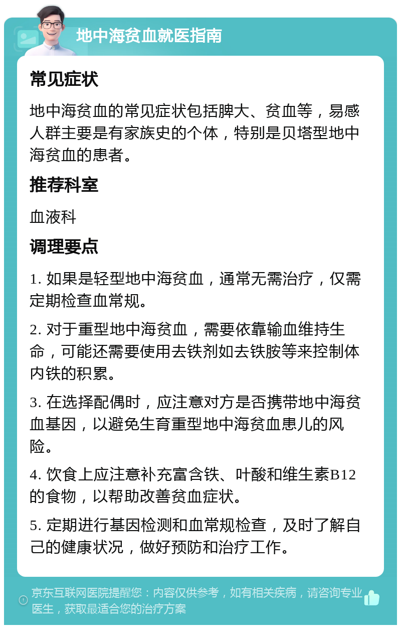 地中海贫血就医指南 常见症状 地中海贫血的常见症状包括脾大、贫血等，易感人群主要是有家族史的个体，特别是贝塔型地中海贫血的患者。 推荐科室 血液科 调理要点 1. 如果是轻型地中海贫血，通常无需治疗，仅需定期检查血常规。 2. 对于重型地中海贫血，需要依靠输血维持生命，可能还需要使用去铁剂如去铁胺等来控制体内铁的积累。 3. 在选择配偶时，应注意对方是否携带地中海贫血基因，以避免生育重型地中海贫血患儿的风险。 4. 饮食上应注意补充富含铁、叶酸和维生素B12的食物，以帮助改善贫血症状。 5. 定期进行基因检测和血常规检查，及时了解自己的健康状况，做好预防和治疗工作。