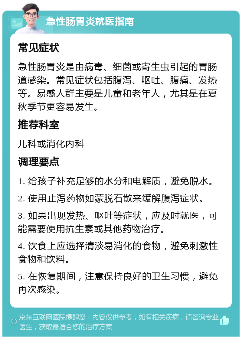 急性肠胃炎就医指南 常见症状 急性肠胃炎是由病毒、细菌或寄生虫引起的胃肠道感染。常见症状包括腹泻、呕吐、腹痛、发热等。易感人群主要是儿童和老年人，尤其是在夏秋季节更容易发生。 推荐科室 儿科或消化内科 调理要点 1. 给孩子补充足够的水分和电解质，避免脱水。 2. 使用止泻药物如蒙脱石散来缓解腹泻症状。 3. 如果出现发热、呕吐等症状，应及时就医，可能需要使用抗生素或其他药物治疗。 4. 饮食上应选择清淡易消化的食物，避免刺激性食物和饮料。 5. 在恢复期间，注意保持良好的卫生习惯，避免再次感染。