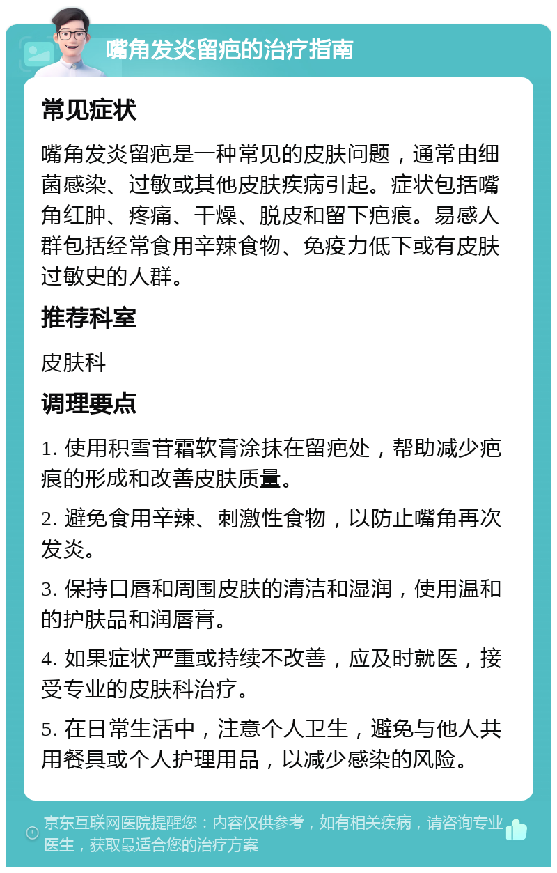 嘴角发炎留疤的治疗指南 常见症状 嘴角发炎留疤是一种常见的皮肤问题，通常由细菌感染、过敏或其他皮肤疾病引起。症状包括嘴角红肿、疼痛、干燥、脱皮和留下疤痕。易感人群包括经常食用辛辣食物、免疫力低下或有皮肤过敏史的人群。 推荐科室 皮肤科 调理要点 1. 使用积雪苷霜软膏涂抹在留疤处，帮助减少疤痕的形成和改善皮肤质量。 2. 避免食用辛辣、刺激性食物，以防止嘴角再次发炎。 3. 保持口唇和周围皮肤的清洁和湿润，使用温和的护肤品和润唇膏。 4. 如果症状严重或持续不改善，应及时就医，接受专业的皮肤科治疗。 5. 在日常生活中，注意个人卫生，避免与他人共用餐具或个人护理用品，以减少感染的风险。