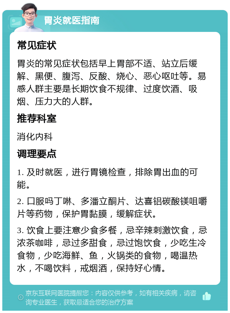 胃炎就医指南 常见症状 胃炎的常见症状包括早上胃部不适、站立后缓解、黑便、腹泻、反酸、烧心、恶心呕吐等。易感人群主要是长期饮食不规律、过度饮酒、吸烟、压力大的人群。 推荐科室 消化内科 调理要点 1. 及时就医，进行胃镜检查，排除胃出血的可能。 2. 口服吗丁啉、多潘立酮片、达喜铝碳酸镁咀嚼片等药物，保护胃黏膜，缓解症状。 3. 饮食上要注意少食多餐，忌辛辣刺激饮食，忌浓茶咖啡，忌过多甜食，忌过饱饮食，少吃生冷食物，少吃海鲜、鱼，火锅类的食物，喝温热水，不喝饮料，戒烟酒，保持好心情。