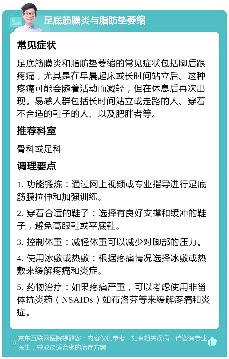 足底筋膜炎与脂肪垫萎缩 常见症状 足底筋膜炎和脂肪垫萎缩的常见症状包括脚后跟疼痛，尤其是在早晨起床或长时间站立后。这种疼痛可能会随着活动而减轻，但在休息后再次出现。易感人群包括长时间站立或走路的人、穿着不合适的鞋子的人、以及肥胖者等。 推荐科室 骨科或足科 调理要点 1. 功能锻炼：通过网上视频或专业指导进行足底筋膜拉伸和加强训练。 2. 穿着合适的鞋子：选择有良好支撑和缓冲的鞋子，避免高跟鞋或平底鞋。 3. 控制体重：减轻体重可以减少对脚部的压力。 4. 使用冰敷或热敷：根据疼痛情况选择冰敷或热敷来缓解疼痛和炎症。 5. 药物治疗：如果疼痛严重，可以考虑使用非甾体抗炎药（NSAIDs）如布洛芬等来缓解疼痛和炎症。