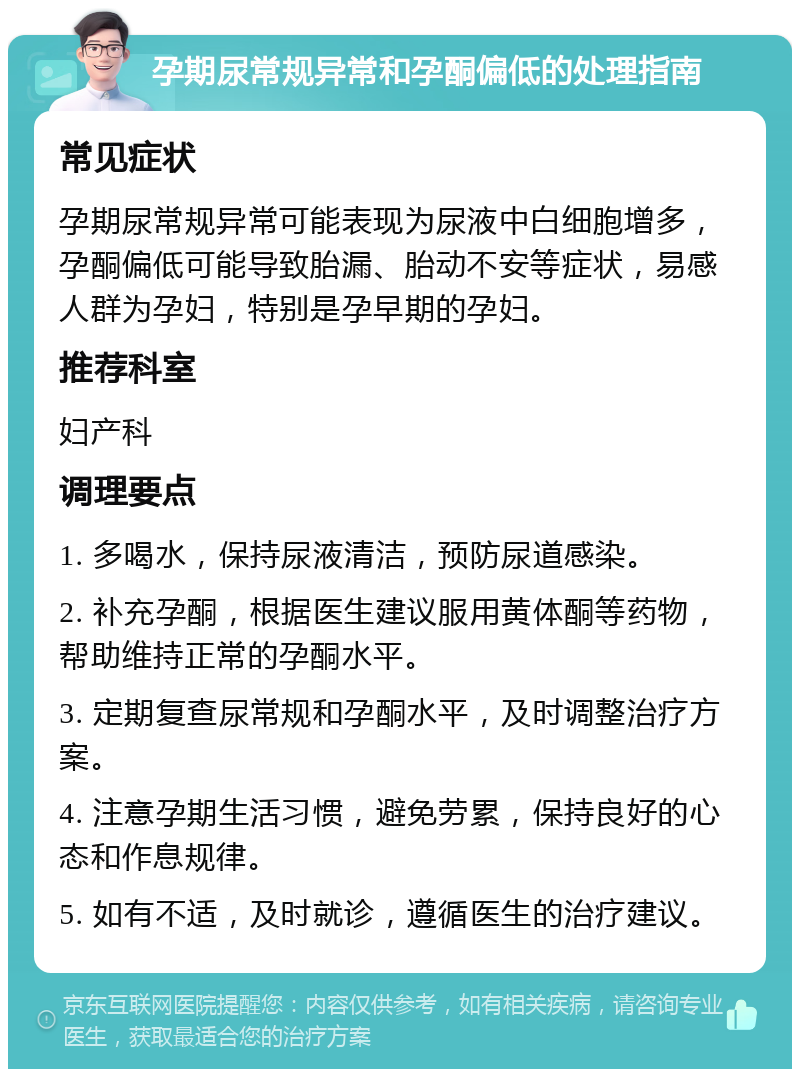 孕期尿常规异常和孕酮偏低的处理指南 常见症状 孕期尿常规异常可能表现为尿液中白细胞增多，孕酮偏低可能导致胎漏、胎动不安等症状，易感人群为孕妇，特别是孕早期的孕妇。 推荐科室 妇产科 调理要点 1. 多喝水，保持尿液清洁，预防尿道感染。 2. 补充孕酮，根据医生建议服用黄体酮等药物，帮助维持正常的孕酮水平。 3. 定期复查尿常规和孕酮水平，及时调整治疗方案。 4. 注意孕期生活习惯，避免劳累，保持良好的心态和作息规律。 5. 如有不适，及时就诊，遵循医生的治疗建议。