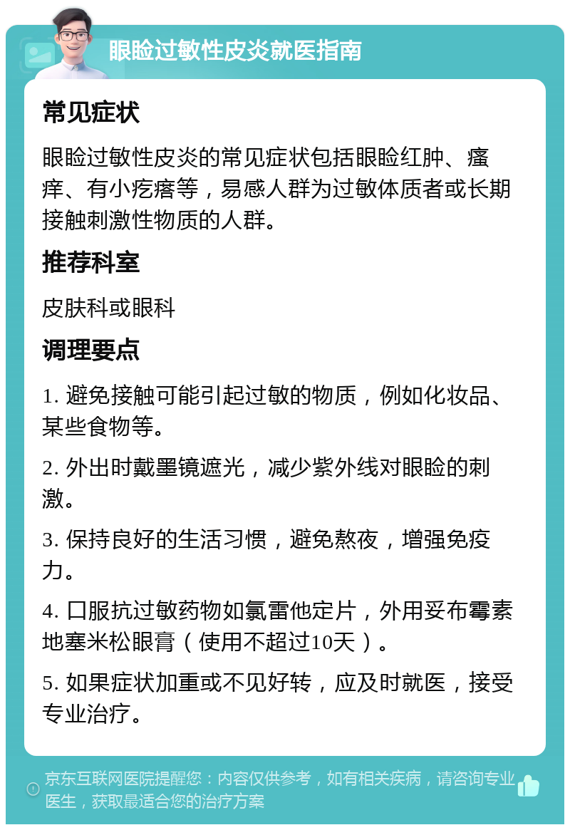 眼睑过敏性皮炎就医指南 常见症状 眼睑过敏性皮炎的常见症状包括眼睑红肿、瘙痒、有小疙瘩等，易感人群为过敏体质者或长期接触刺激性物质的人群。 推荐科室 皮肤科或眼科 调理要点 1. 避免接触可能引起过敏的物质，例如化妆品、某些食物等。 2. 外出时戴墨镜遮光，减少紫外线对眼睑的刺激。 3. 保持良好的生活习惯，避免熬夜，增强免疫力。 4. 口服抗过敏药物如氯雷他定片，外用妥布霉素地塞米松眼膏（使用不超过10天）。 5. 如果症状加重或不见好转，应及时就医，接受专业治疗。