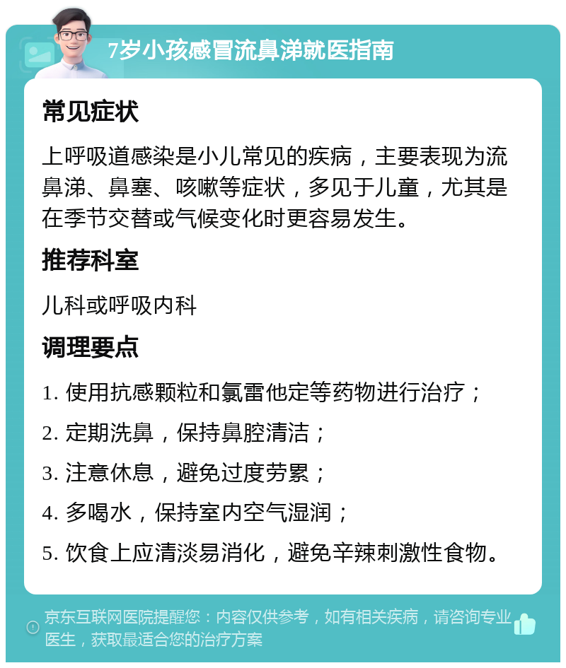 7岁小孩感冒流鼻涕就医指南 常见症状 上呼吸道感染是小儿常见的疾病，主要表现为流鼻涕、鼻塞、咳嗽等症状，多见于儿童，尤其是在季节交替或气候变化时更容易发生。 推荐科室 儿科或呼吸内科 调理要点 1. 使用抗感颗粒和氯雷他定等药物进行治疗； 2. 定期洗鼻，保持鼻腔清洁； 3. 注意休息，避免过度劳累； 4. 多喝水，保持室内空气湿润； 5. 饮食上应清淡易消化，避免辛辣刺激性食物。