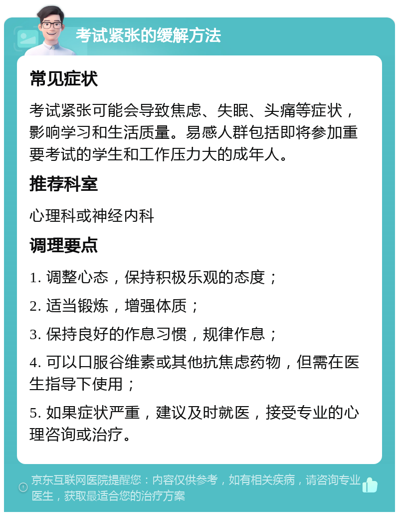 考试紧张的缓解方法 常见症状 考试紧张可能会导致焦虑、失眠、头痛等症状，影响学习和生活质量。易感人群包括即将参加重要考试的学生和工作压力大的成年人。 推荐科室 心理科或神经内科 调理要点 1. 调整心态，保持积极乐观的态度； 2. 适当锻炼，增强体质； 3. 保持良好的作息习惯，规律作息； 4. 可以口服谷维素或其他抗焦虑药物，但需在医生指导下使用； 5. 如果症状严重，建议及时就医，接受专业的心理咨询或治疗。