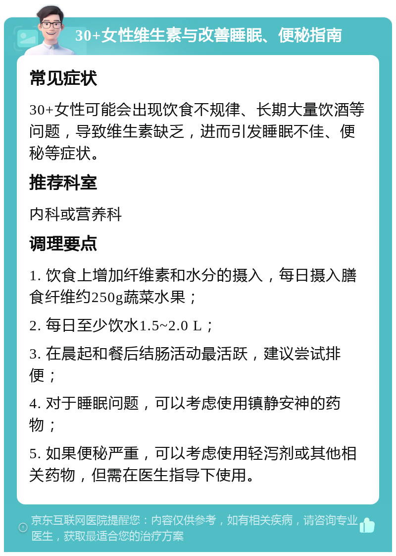 30+女性维生素与改善睡眠、便秘指南 常见症状 30+女性可能会出现饮食不规律、长期大量饮酒等问题，导致维生素缺乏，进而引发睡眠不佳、便秘等症状。 推荐科室 内科或营养科 调理要点 1. 饮食上增加纤维素和水分的摄入，每日摄入膳食纤维约250g蔬菜水果； 2. 每日至少饮水1.5~2.0 L； 3. 在晨起和餐后结肠活动最活跃，建议尝试排便； 4. 对于睡眠问题，可以考虑使用镇静安神的药物； 5. 如果便秘严重，可以考虑使用轻泻剂或其他相关药物，但需在医生指导下使用。