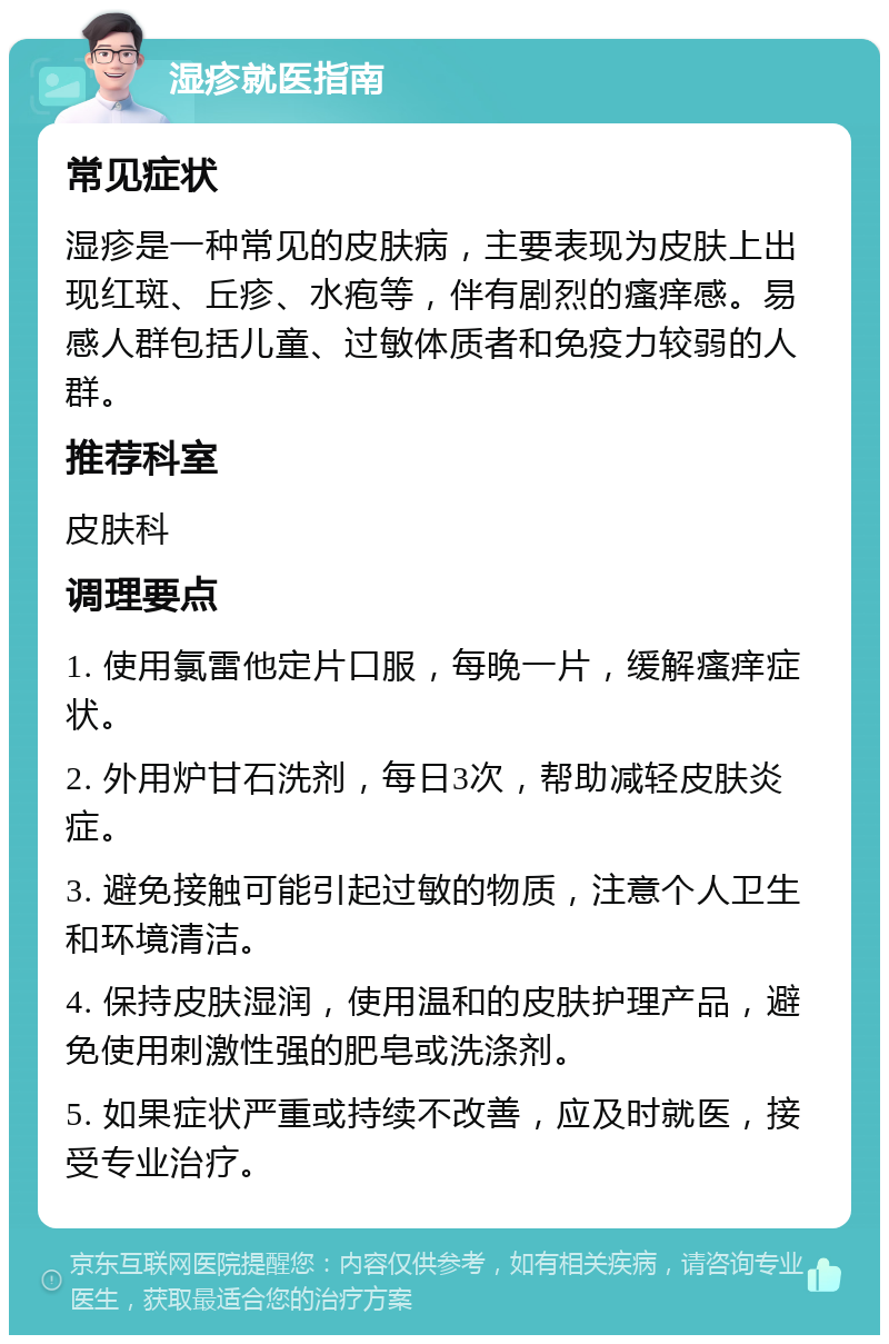 湿疹就医指南 常见症状 湿疹是一种常见的皮肤病，主要表现为皮肤上出现红斑、丘疹、水疱等，伴有剧烈的瘙痒感。易感人群包括儿童、过敏体质者和免疫力较弱的人群。 推荐科室 皮肤科 调理要点 1. 使用氯雷他定片口服，每晚一片，缓解瘙痒症状。 2. 外用炉甘石洗剂，每日3次，帮助减轻皮肤炎症。 3. 避免接触可能引起过敏的物质，注意个人卫生和环境清洁。 4. 保持皮肤湿润，使用温和的皮肤护理产品，避免使用刺激性强的肥皂或洗涤剂。 5. 如果症状严重或持续不改善，应及时就医，接受专业治疗。