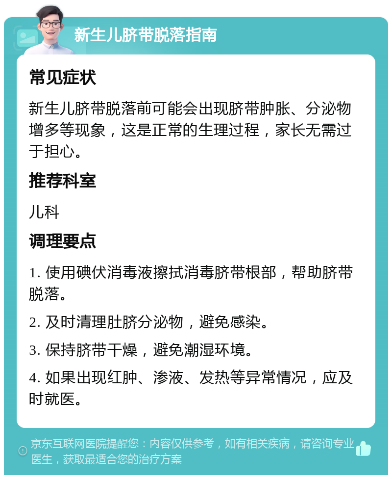 新生儿脐带脱落指南 常见症状 新生儿脐带脱落前可能会出现脐带肿胀、分泌物增多等现象，这是正常的生理过程，家长无需过于担心。 推荐科室 儿科 调理要点 1. 使用碘伏消毒液擦拭消毒脐带根部，帮助脐带脱落。 2. 及时清理肚脐分泌物，避免感染。 3. 保持脐带干燥，避免潮湿环境。 4. 如果出现红肿、渗液、发热等异常情况，应及时就医。