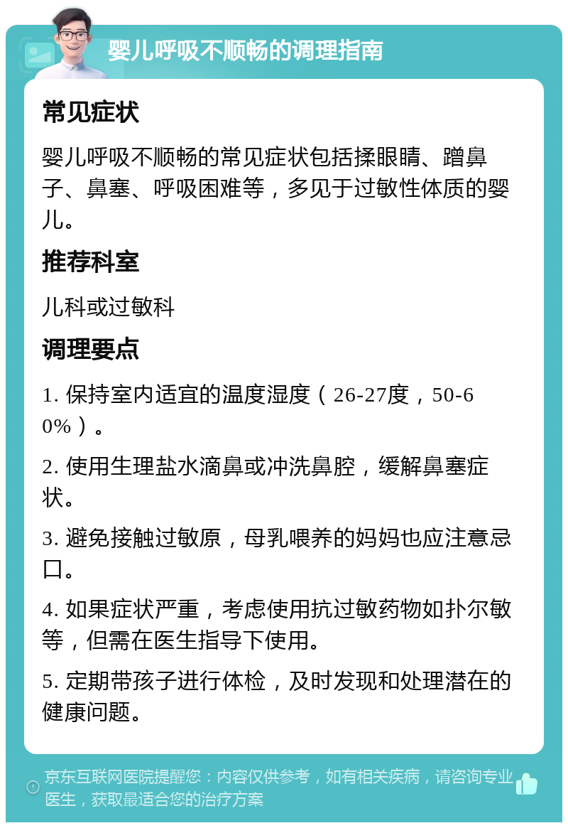 婴儿呼吸不顺畅的调理指南 常见症状 婴儿呼吸不顺畅的常见症状包括揉眼睛、蹭鼻子、鼻塞、呼吸困难等，多见于过敏性体质的婴儿。 推荐科室 儿科或过敏科 调理要点 1. 保持室内适宜的温度湿度（26-27度，50-60%）。 2. 使用生理盐水滴鼻或冲洗鼻腔，缓解鼻塞症状。 3. 避免接触过敏原，母乳喂养的妈妈也应注意忌口。 4. 如果症状严重，考虑使用抗过敏药物如扑尔敏等，但需在医生指导下使用。 5. 定期带孩子进行体检，及时发现和处理潜在的健康问题。