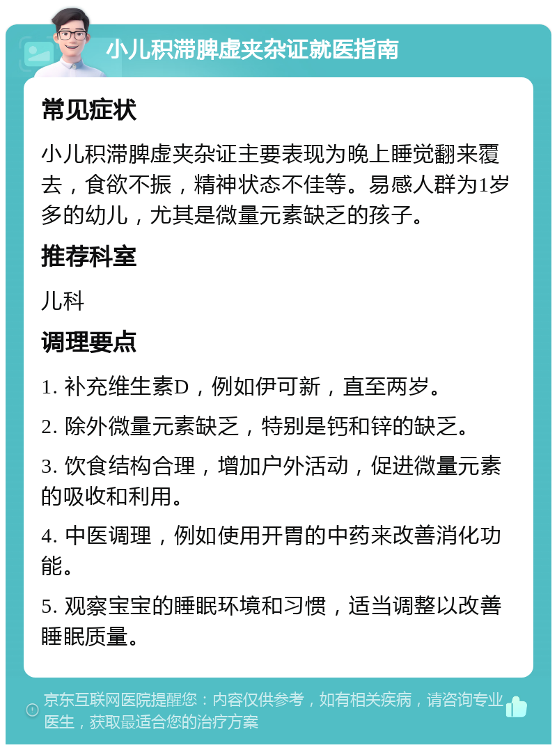 小儿积滞脾虚夹杂证就医指南 常见症状 小儿积滞脾虚夹杂证主要表现为晚上睡觉翻来覆去，食欲不振，精神状态不佳等。易感人群为1岁多的幼儿，尤其是微量元素缺乏的孩子。 推荐科室 儿科 调理要点 1. 补充维生素D，例如伊可新，直至两岁。 2. 除外微量元素缺乏，特别是钙和锌的缺乏。 3. 饮食结构合理，增加户外活动，促进微量元素的吸收和利用。 4. 中医调理，例如使用开胃的中药来改善消化功能。 5. 观察宝宝的睡眠环境和习惯，适当调整以改善睡眠质量。