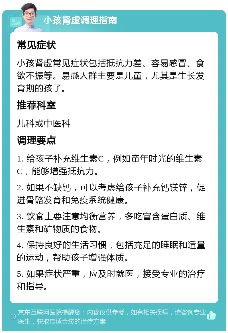 小孩肾虚调理指南 常见症状 小孩肾虚常见症状包括抵抗力差、容易感冒、食欲不振等。易感人群主要是儿童，尤其是生长发育期的孩子。 推荐科室 儿科或中医科 调理要点 1. 给孩子补充维生素C，例如童年时光的维生素C，能够增强抵抗力。 2. 如果不缺钙，可以考虑给孩子补充钙镁锌，促进骨骼发育和免疫系统健康。 3. 饮食上要注意均衡营养，多吃富含蛋白质、维生素和矿物质的食物。 4. 保持良好的生活习惯，包括充足的睡眠和适量的运动，帮助孩子增强体质。 5. 如果症状严重，应及时就医，接受专业的治疗和指导。