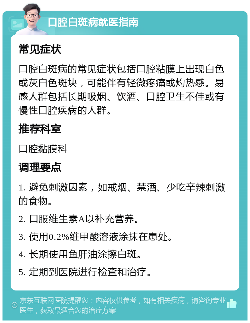 口腔白斑病就医指南 常见症状 口腔白斑病的常见症状包括口腔粘膜上出现白色或灰白色斑块，可能伴有轻微疼痛或灼热感。易感人群包括长期吸烟、饮酒、口腔卫生不佳或有慢性口腔疾病的人群。 推荐科室 口腔黏膜科 调理要点 1. 避免刺激因素，如戒烟、禁酒、少吃辛辣刺激的食物。 2. 口服维生素A以补充营养。 3. 使用0.2%维甲酸溶液涂抹在患处。 4. 长期使用鱼肝油涂擦白斑。 5. 定期到医院进行检查和治疗。