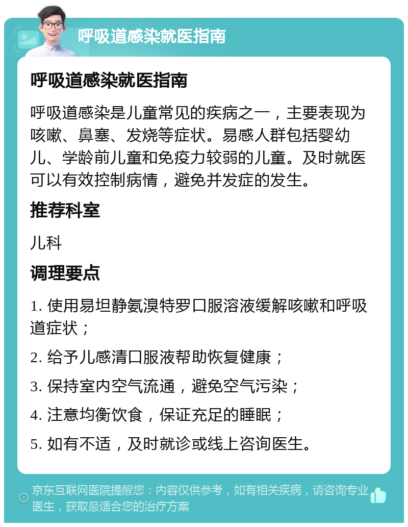 呼吸道感染就医指南 呼吸道感染就医指南 呼吸道感染是儿童常见的疾病之一，主要表现为咳嗽、鼻塞、发烧等症状。易感人群包括婴幼儿、学龄前儿童和免疫力较弱的儿童。及时就医可以有效控制病情，避免并发症的发生。 推荐科室 儿科 调理要点 1. 使用易坦静氨溴特罗口服溶液缓解咳嗽和呼吸道症状； 2. 给予儿感清口服液帮助恢复健康； 3. 保持室内空气流通，避免空气污染； 4. 注意均衡饮食，保证充足的睡眠； 5. 如有不适，及时就诊或线上咨询医生。