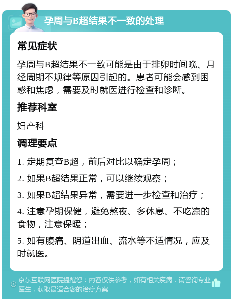 孕周与B超结果不一致的处理 常见症状 孕周与B超结果不一致可能是由于排卵时间晚、月经周期不规律等原因引起的。患者可能会感到困惑和焦虑，需要及时就医进行检查和诊断。 推荐科室 妇产科 调理要点 1. 定期复查B超，前后对比以确定孕周； 2. 如果B超结果正常，可以继续观察； 3. 如果B超结果异常，需要进一步检查和治疗； 4. 注意孕期保健，避免熬夜、多休息、不吃凉的食物，注意保暖； 5. 如有腹痛、阴道出血、流水等不适情况，应及时就医。