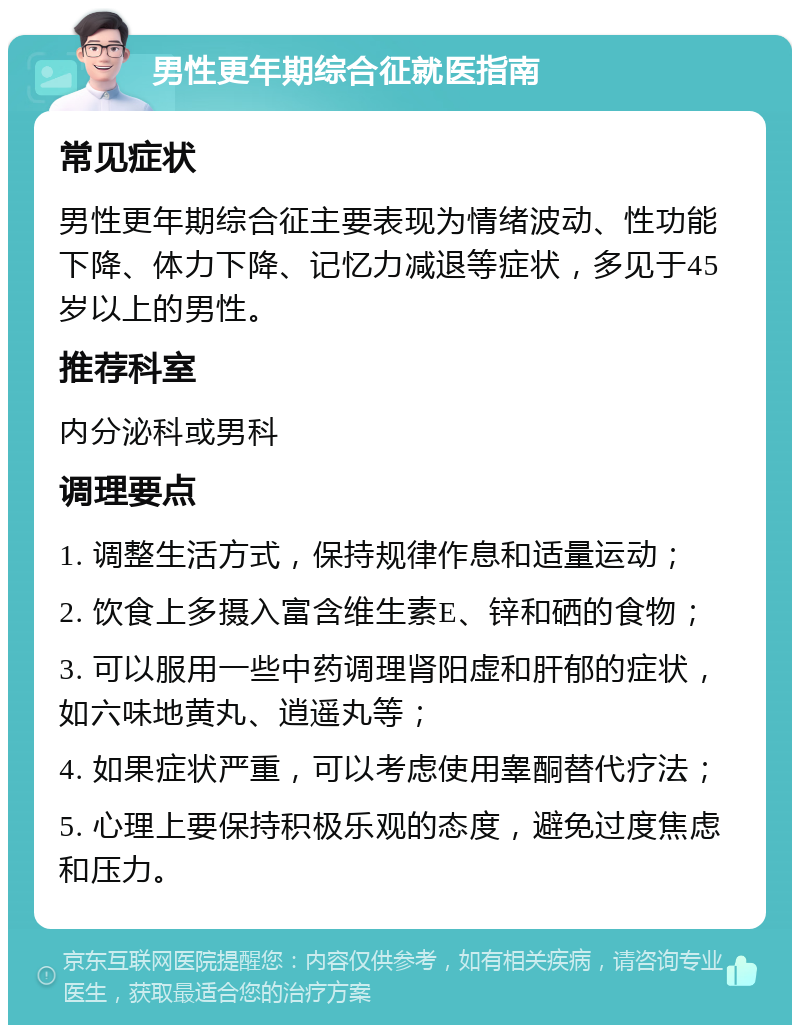 男性更年期综合征就医指南 常见症状 男性更年期综合征主要表现为情绪波动、性功能下降、体力下降、记忆力减退等症状，多见于45岁以上的男性。 推荐科室 内分泌科或男科 调理要点 1. 调整生活方式，保持规律作息和适量运动； 2. 饮食上多摄入富含维生素E、锌和硒的食物； 3. 可以服用一些中药调理肾阳虚和肝郁的症状，如六味地黄丸、逍遥丸等； 4. 如果症状严重，可以考虑使用睾酮替代疗法； 5. 心理上要保持积极乐观的态度，避免过度焦虑和压力。