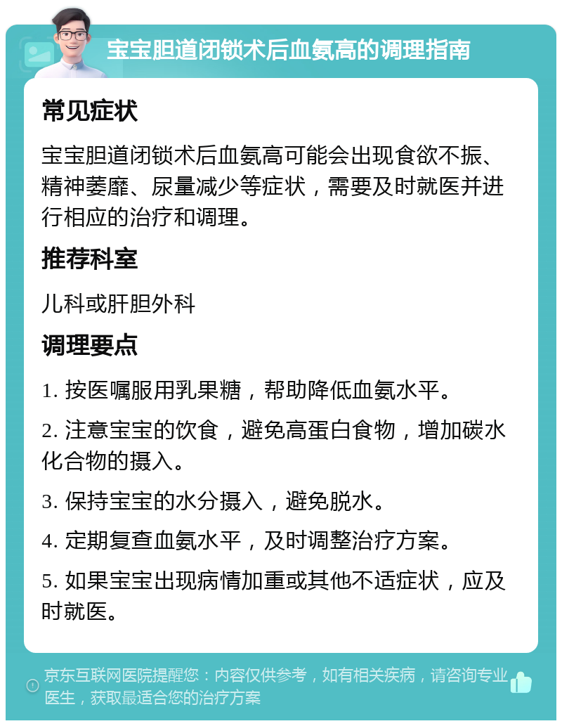 宝宝胆道闭锁术后血氨高的调理指南 常见症状 宝宝胆道闭锁术后血氨高可能会出现食欲不振、精神萎靡、尿量减少等症状，需要及时就医并进行相应的治疗和调理。 推荐科室 儿科或肝胆外科 调理要点 1. 按医嘱服用乳果糖，帮助降低血氨水平。 2. 注意宝宝的饮食，避免高蛋白食物，增加碳水化合物的摄入。 3. 保持宝宝的水分摄入，避免脱水。 4. 定期复查血氨水平，及时调整治疗方案。 5. 如果宝宝出现病情加重或其他不适症状，应及时就医。