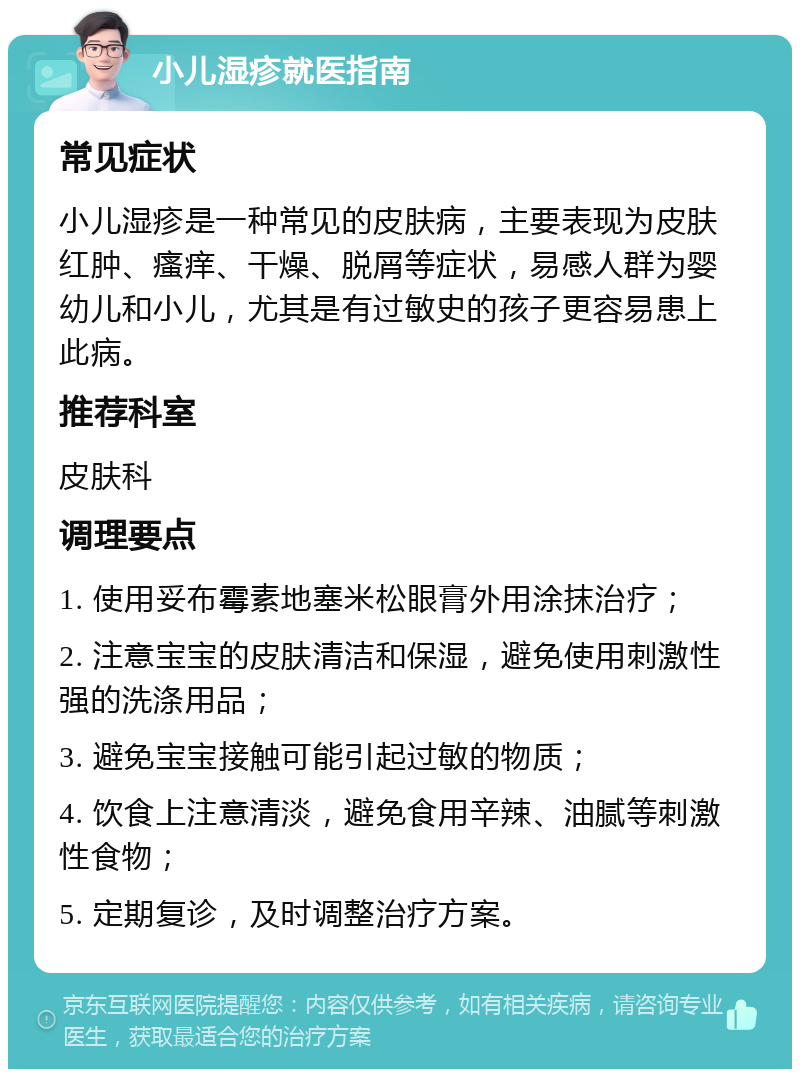 小儿湿疹就医指南 常见症状 小儿湿疹是一种常见的皮肤病，主要表现为皮肤红肿、瘙痒、干燥、脱屑等症状，易感人群为婴幼儿和小儿，尤其是有过敏史的孩子更容易患上此病。 推荐科室 皮肤科 调理要点 1. 使用妥布霉素地塞米松眼膏外用涂抹治疗； 2. 注意宝宝的皮肤清洁和保湿，避免使用刺激性强的洗涤用品； 3. 避免宝宝接触可能引起过敏的物质； 4. 饮食上注意清淡，避免食用辛辣、油腻等刺激性食物； 5. 定期复诊，及时调整治疗方案。