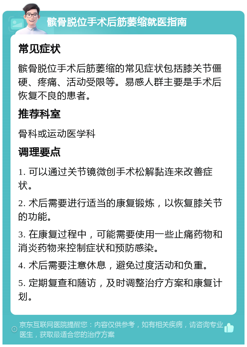 髌骨脱位手术后筋萎缩就医指南 常见症状 髌骨脱位手术后筋萎缩的常见症状包括膝关节僵硬、疼痛、活动受限等。易感人群主要是手术后恢复不良的患者。 推荐科室 骨科或运动医学科 调理要点 1. 可以通过关节镜微创手术松解黏连来改善症状。 2. 术后需要进行适当的康复锻炼，以恢复膝关节的功能。 3. 在康复过程中，可能需要使用一些止痛药物和消炎药物来控制症状和预防感染。 4. 术后需要注意休息，避免过度活动和负重。 5. 定期复查和随访，及时调整治疗方案和康复计划。