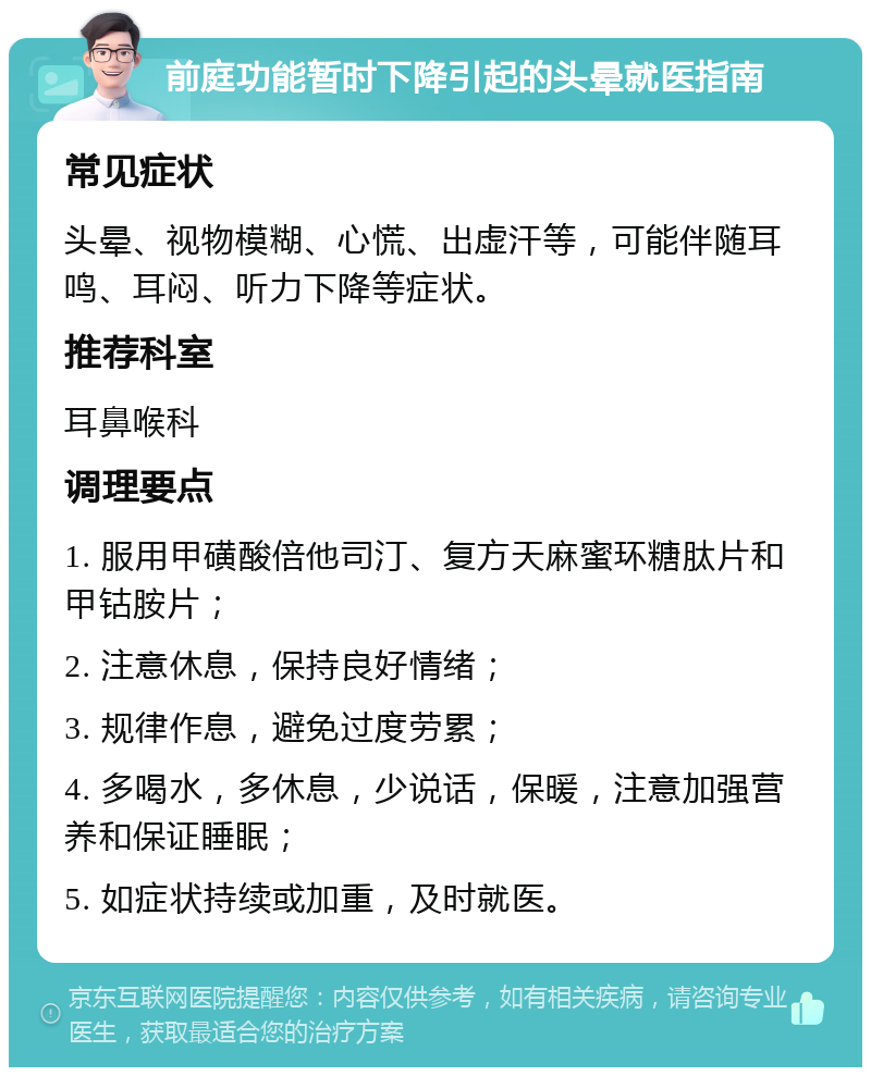 前庭功能暂时下降引起的头晕就医指南 常见症状 头晕、视物模糊、心慌、出虚汗等，可能伴随耳鸣、耳闷、听力下降等症状。 推荐科室 耳鼻喉科 调理要点 1. 服用甲磺酸倍他司汀、复方天麻蜜环糖肽片和甲钴胺片； 2. 注意休息，保持良好情绪； 3. 规律作息，避免过度劳累； 4. 多喝水，多休息，少说话，保暖，注意加强营养和保证睡眠； 5. 如症状持续或加重，及时就医。